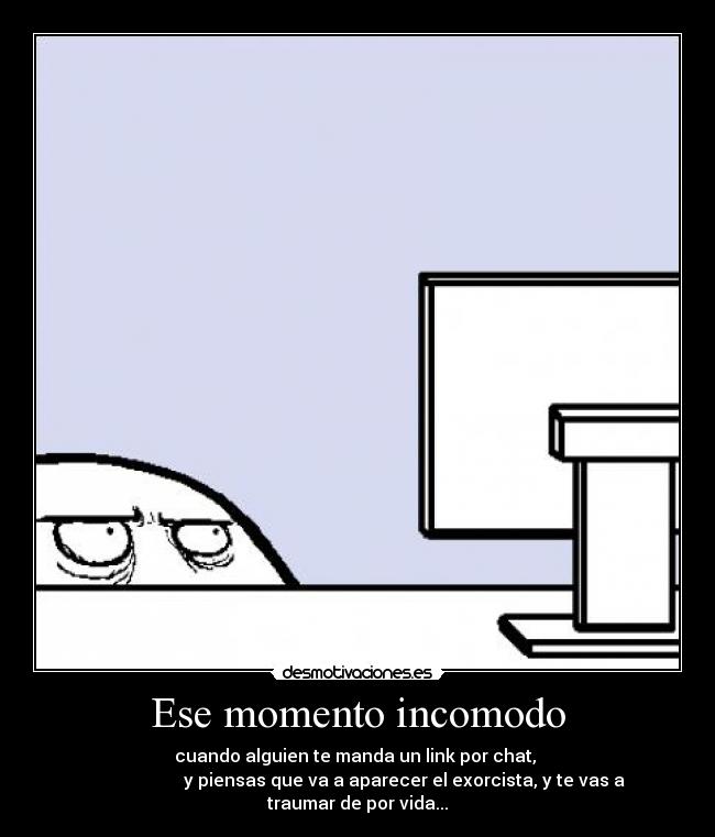 Ese momento incomodo - cuando alguien te manda un link por chat, 
       y piensas que va a aparecer el exorcista, y te vas a traumar de por vida...