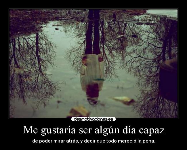 Me gustaría ser algún día capaz - de poder mirar atrás, y decir que todo mereció la pena.