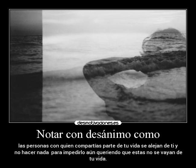 Notar con desánimo como - las personas con quien compartías parte de tu vida se alejan de ti y
no hacer nada para impedirlo aún queriendo que estas no se vayan de
tu vida.