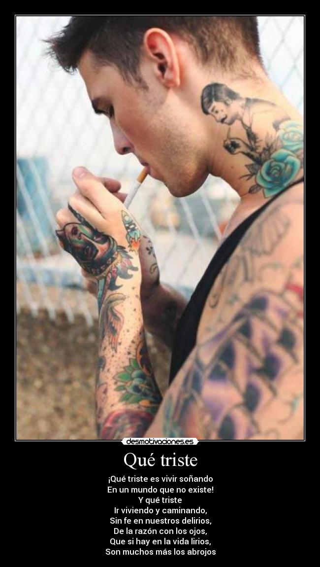 Qué triste - ¡Qué triste es vivir soñando
En un mundo que no existe!
Y qué triste
Ir viviendo y caminando,
Sin fe en nuestros delirios,
De la razón con los ojos,
Que si hay en la vida lirios,
Son muchos más los abrojos