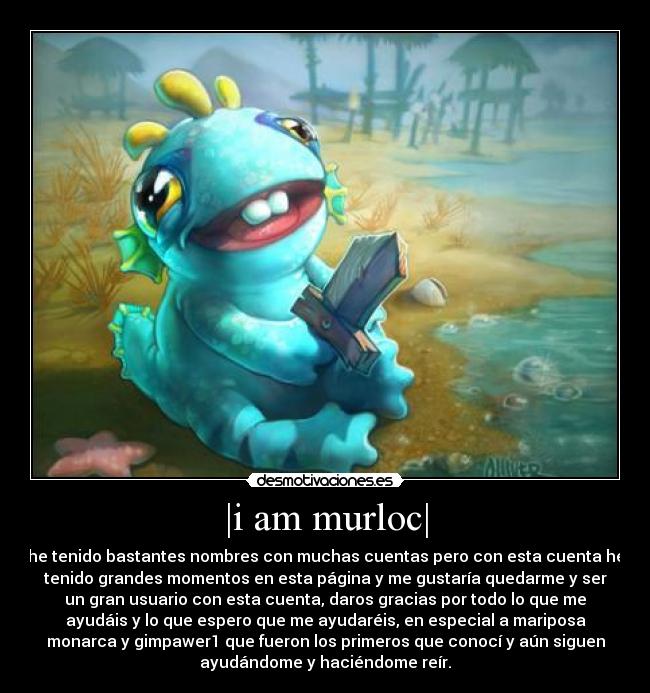 |i am murloc| - he tenido bastantes nombres con muchas cuentas pero con esta cuenta he
tenido grandes momentos en esta página y me gustaría quedarme y ser
un gran usuario con esta cuenta, daros gracias por todo lo que me
ayudáis y lo que espero que me ayudaréis, en especial a mariposa
monarca y gimpawer1 que fueron los primeros que conocí y aún siguen
ayudándome y haciéndome reír.