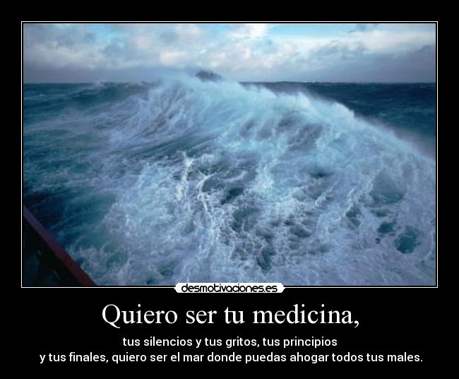 Quiero ser tu medicina, - tus silencios y tus gritos, tus principios
y tus finales, quiero ser el mar donde puedas ahogar todos tus males.