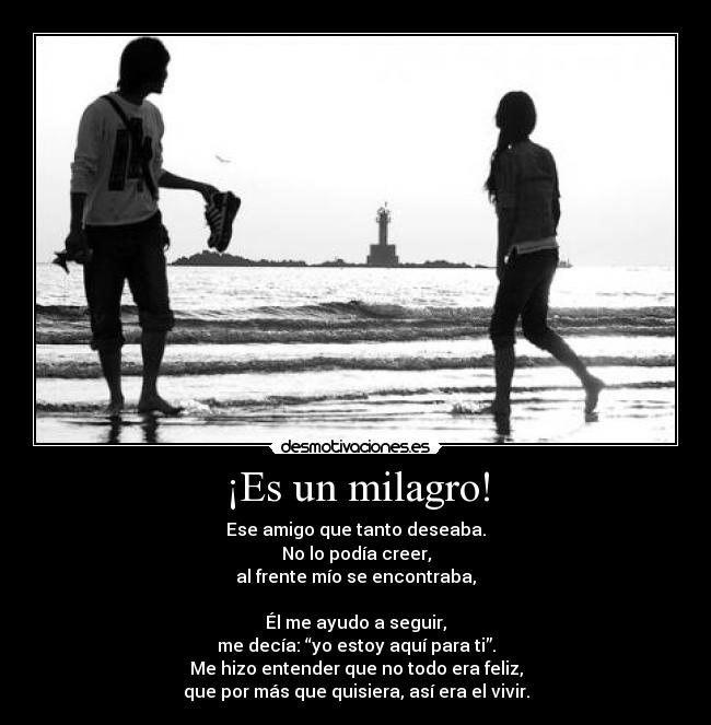 ¡Es un milagro! - Ese amigo que tanto deseaba.
No lo podía creer,
al frente mío se encontraba,
Él me ayudo a seguir,
me decía: “yo estoy aquí para ti”.
Me hizo entender que no todo era feliz,
que por más que quisiera, así era el vivir.