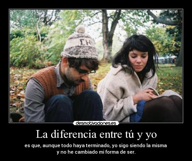 La diferencia entre tú y yo - es que, aunque todo haya terminado, yo sigo siendo la misma
y no he cambiado mi forma de ser.