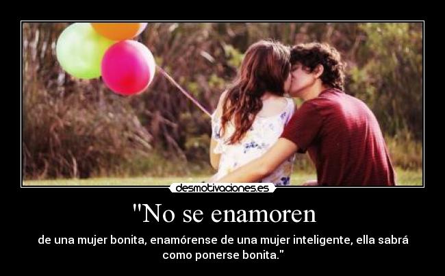 No se enamoren - de una mujer bonita, enamórense de una mujer inteligente, ella sabrá
como ponerse bonita.