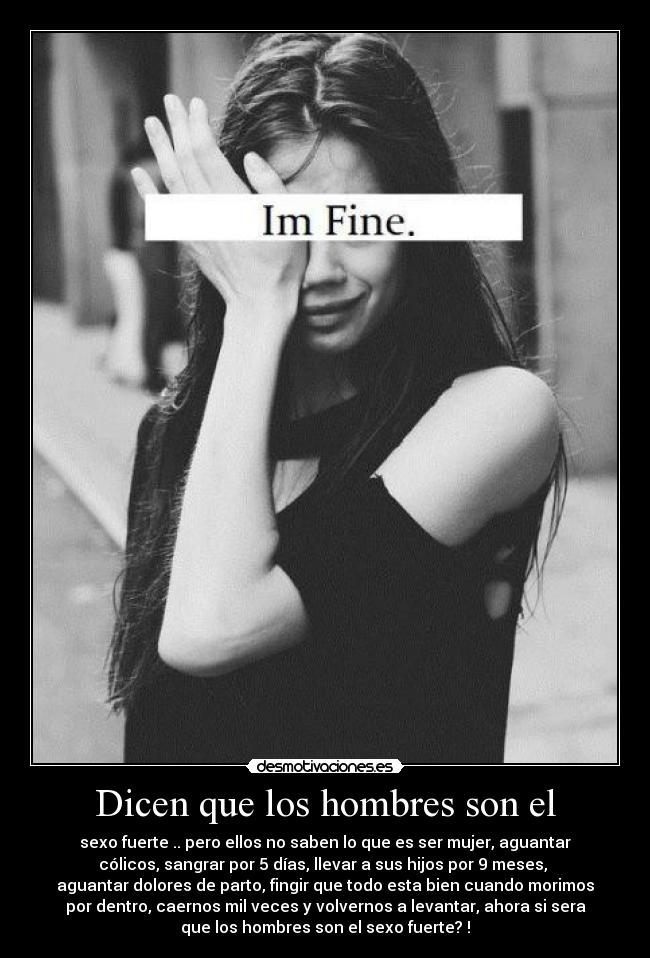 Dicen que los hombres son el - sexo fuerte .. pero ellos no saben lo que es ser mujer, aguantar
cólicos, sangrar por 5 días, llevar a sus hijos por 9 meses,
aguantar dolores de parto, fingir que todo esta bien cuando morimos
por dentro, caernos mil veces y volvernos a levantar, ahora si sera
que los hombres son el sexo fuerte? !