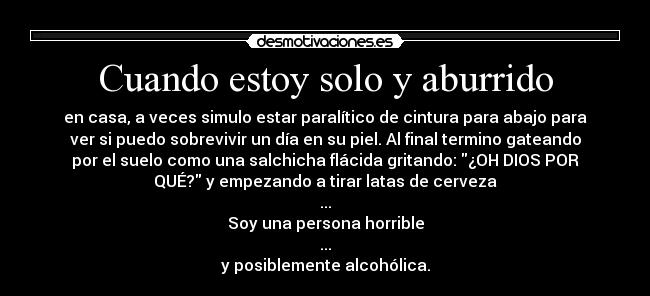 Cuando estoy solo y aburrido - en casa, a veces simulo estar paralítico de cintura para abajo para
ver si puedo sobrevivir un día en su piel. Al final termino gateando
por el suelo como una salchicha flácida gritando: ¿OH DIOS POR
QUÉ? y empezando a tirar latas de cerveza
...
Soy una persona horrible
...
y posiblemente alcohólica.