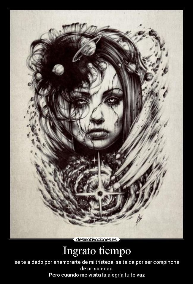 Ingrato tiempo - se te a dado por enamorarte de mi tristeza, se te da por ser compinche de mi soledad.
Pero cuando me visita la alegría tu te vaz