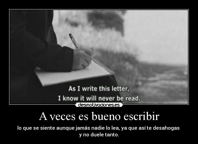 A veces es bueno escribir - lo que se siente aunque jamás nadie lo lea, ya que así te desahogas
y no duele tanto.