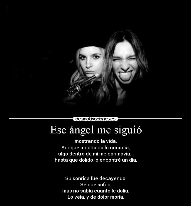 Ese ángel me siguió - mostrando la vida.
Aunque mucho no lo conocía,
algo dentro de mí me conmovía...
hasta que dolido lo encontré un día.
Su sonrisa fue decayendo.
Sé que sufría,
mas no sabía cuanto le dolía.
Lo veía, y de dolor moría.