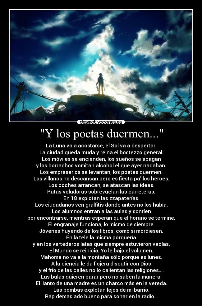 Y los poetas duermen... - La Luna va a acostarse, el Sol va a despertar.
La ciudad queda muda y reina el bostezzo general.
Los móviles se encienden, los sueños se apagan
y los borrachos vomitan alcohol el que ayer nadaban.
Los empresarios se levantan, los poetas duermen.
Los villanos no descansan pero es fiesta pa los héroes.
Los coches arrancan, se atascan las ideas.
Ratas voladoras sobrevuelan las carreteras.
En 18 explotan las zzapaterías.
Los ciudadanos ven graffitis donde antes no los había.
Los alumnos entran a las aulas y sonríen
por encontrarse, mientras esperan que el horario se termine.
El engranaje funciona, lo mismo de siempre.
Jóvenes huyendo de los libros, como si mordiesen.
En la tele la misma porquería
y en los vertederos latas que siempre estuvieron vacías.
El Mundo se reinicia. Yo le bajo el volumen.
Mahoma no va a la montaña sólo porque es lunes.
A la ciencia le da flojera discutir con Dios
y el frío de las calles no lo calientan las religiones....
Las balas quieren parar pero no saben la manera.
El llanto de una madre es un charco más en la vereda.
Las bombas explotan lejos de mi barrio.
Rap demasiado bueno para sonar en la radio...