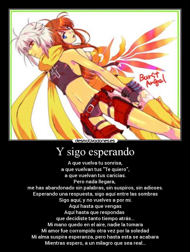 Y sigo esperando - A que vuelva tu sonrisa,
a que vuelvan tus Te quiero,
a que vuelvan tus caricias.
Pero nada llegara, 
me has abandonado sin palabras, sin suspiros, sin adioses.
Esperando una respuesta, sigo aquí entre las sombras
Sigo aquí, y no vuelves a por mi.
Aquí hasta que vengas
Aquí hasta que respondas 
que decidiste tanto tiempo atrás...
Mi mano quedo en el aire, nadie la tomara
Mi amor fue corrompido otra vez por la soledad
Mi alma suspira esperanza, pero hasta esta se acabara
Mientras espero, a un milagro que sea real...