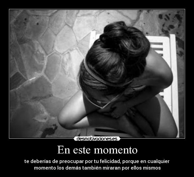 En este momento - te deberías de preocupar por tu felicidad, porque en cualquier
momento los demás también miraran por ellos mismos