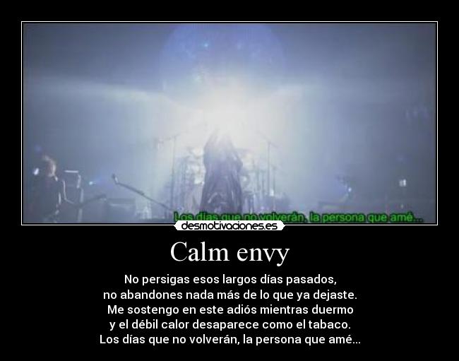 Calm envy - No persigas esos largos días pasados,
no abandones nada más de lo que ya dejaste.
Me sostengo en este adiós mientras duermo
y el débil calor desaparece como el tabaco.
Los días que no volverán, la persona que amé...