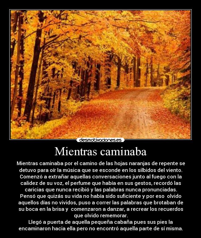 Mientras caminaba - Mientras caminaba por el camino de las hojas naranjas de repente se
detuvo para oír la música que se esconde en los silbidos del viento.
Comenzó a extrañar aquellas conversaciones junto al fuego con la
calidez de su voz, el perfume que había en sus gestos, recordó las
caricias que nunca recibió y las palabras nunca pronunciadas.
Pensó que quizás su vida no había sido suficiente y por eso  olvido
aquellos días no vividos, puso a correr las palabras que brotaban de
su boca en la brisa y  comenzaron a danzar, a recrear los recuerdos
que olvido rememorar.
Llegó a puerta de aquella pequeña cabaña pues sus pies la
encaminaron hacia ella pero no encontró aquella parte de sí misma.