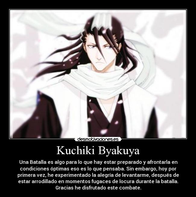 Kuchiki Byakuya - Una Batalla es algo para lo que hay estar preparado y afrontarla en
condiciones óptimas eso es lo que pensaba. Sin embargo, hoy por
primera vez, he experimentado la alegría de levantarme, después de
estar arrodillado en momentos fugaces de locura durante la batalla.
Gracias he disfrutado este combate.