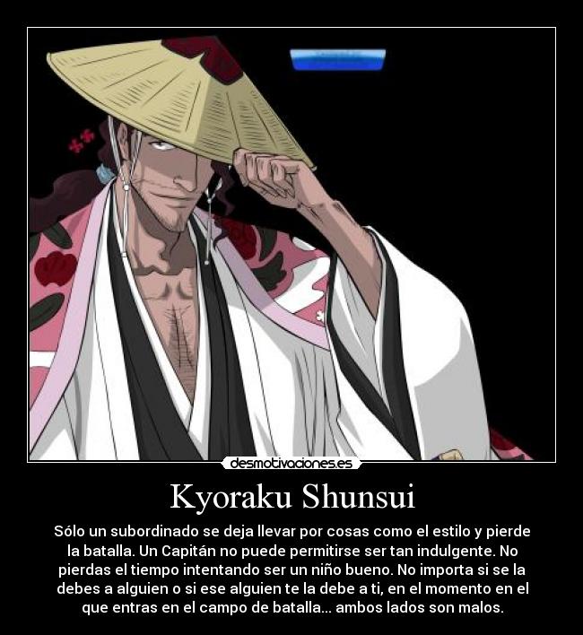 Kyoraku Shunsui - Sólo un subordinado se deja llevar por cosas como el estilo y pierde
la batalla. Un Capitán no puede permitirse ser tan indulgente. No
pierdas el tiempo intentando ser un niño bueno. No importa si se la
debes a alguien o si ese alguien te la debe a ti, en el momento en el
que entras en el campo de batalla... ambos lados son malos.