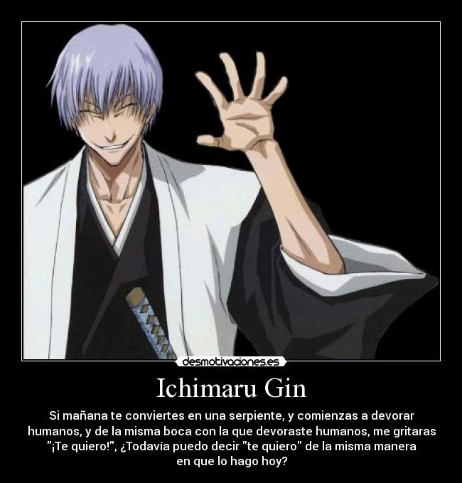 Ichimaru Gin - Si mañana te conviertes en una serpiente, y comienzas a devorar
humanos, y de la misma boca con la que devoraste humanos, me gritaras
¡Te quiero!, ¿Todavía puedo decir te quiero de la misma manera
en que lo hago hoy?