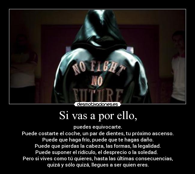 Si vas a por ello, - puedes equivocarte.
Puede costarte el coche, un par de dientes, tu próximo ascenso.
Puede que haga frío, puede que te hagas daño.
Puede que pierdas la cabeza, las formas, la legalidad.
Puede suponer el ridículo, el desprecio o la soledad.
Pero si vives como tú quieres, hasta las últimas consecuencias,
quizá y sólo quizá, llegues a ser quien eres.