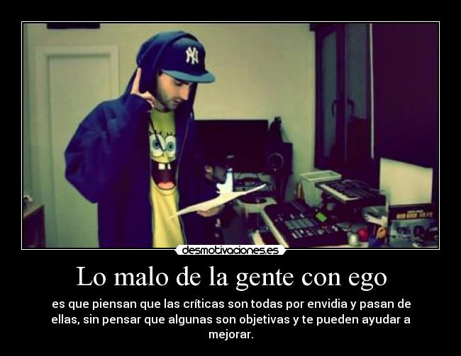 Lo malo de la gente con ego - es que piensan que las críticas son todas por envidia y pasan de
ellas, sin pensar que algunas son objetivas y te pueden ayudar a
mejorar.