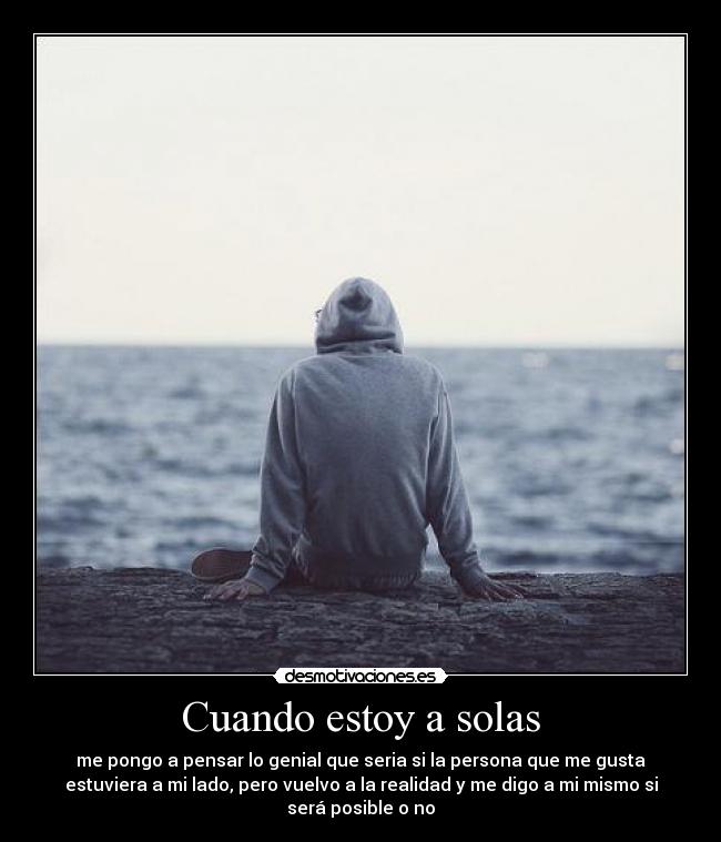 Cuando estoy a solas - me pongo a pensar lo genial que seria si la persona que me gusta
estuviera a mi lado, pero vuelvo a la realidad y me digo a mi mismo si
será posible o no