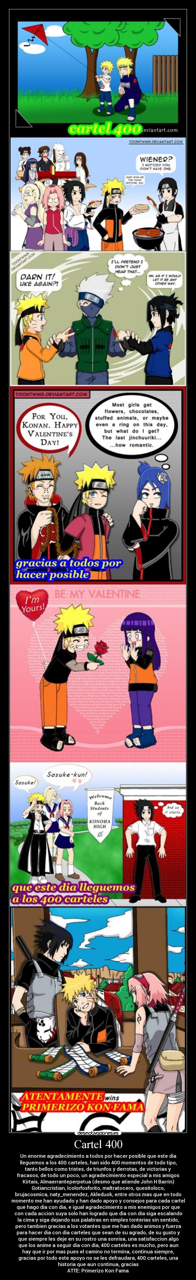 Cartel 400 - Un enorme agradecimiento a todos por hacer posible que este dia
lleguemos a los 400 carteles, han sido 400 momentos de todo tipo,
tanto bellos como tristes, de triunfos y derrotas, de victorias y
fracasos, de todo un poco, un agradecimiento especial a mis amigos
Kirtais, Almaerranteperpetua (desmo que atiende John H Barrin)
Gotiancristian, Icolorfosforito, maltratocero, quesitoloco,
brujacosmica, naty_menendez, Akleduok, entre otros mas que en todo
momento me han ayudado y han dado apoyo y consejos para cada cartel
que hago dia con dia, e igual agradecimiento a mis enemigos por que
con cada accion suya solo han logrado que dia con dia siga escalando
la cima y siga dejando sus palabras en simples tonterias sin sentido,
pero tambien gracias a los votantes que me han dado animos y fuerza
para hacer dia con dia carteles que sean de su agrado, de su gusto y
que siempre les deje en su rostro una sonrisa, una satisfaccion algo
que los anime a seguir dia con dia, 400 carteles es mucho, pero aun
hay que ir por mas pues el camino no termina, continua siempre,
gracias por todo este apoyo no se les defraudara, 400 carteles, una
historia que aun continua, gracias
ATTE: Primerizo Kon Fama