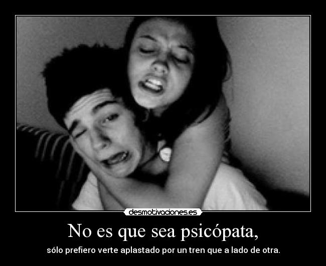 No es que sea psicópata, - sólo prefiero verte aplastado por un tren que a lado de otra.
