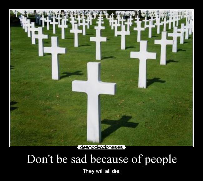 Dont be sad because of people - They will all die.