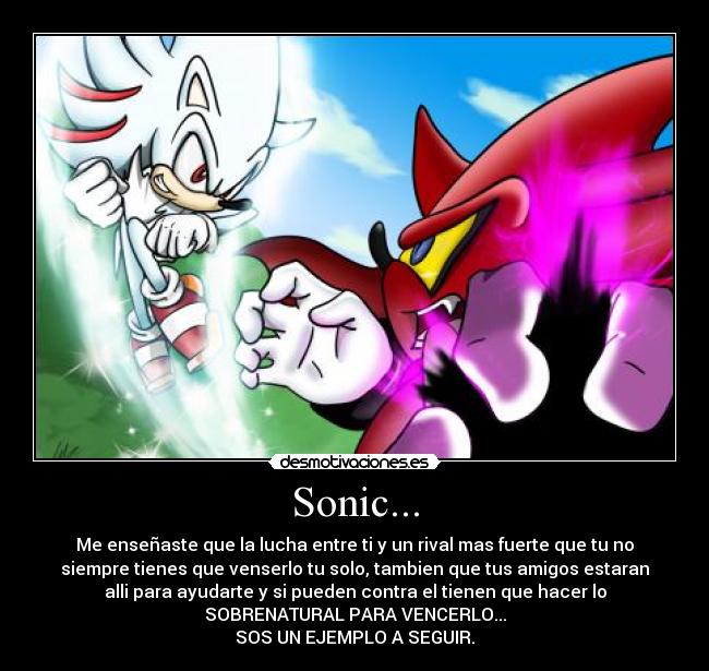 Sonic... - Me enseñaste que la lucha entre ti y un rival mas fuerte que tu no
siempre tienes que venserlo tu solo, tambien que tus amigos estaran
alli para ayudarte y si pueden contra el tienen que hacer lo
SOBRENATURAL PARA VENCERLO...
SOS UN EJEMPLO A SEGUIR.