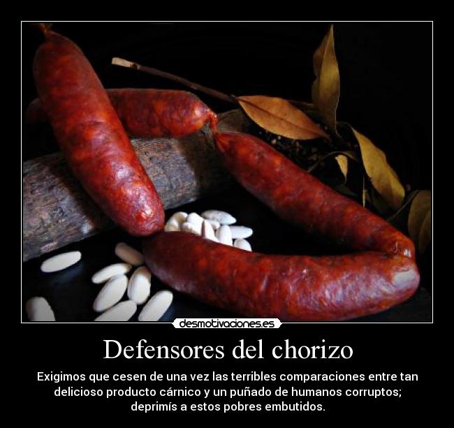 Defensores del chorizo - Exigimos que cesen de una vez las terribles comparaciones entre tan
delicioso producto cárnico y un puñado de humanos corruptos;
deprimís a estos pobres embutidos.