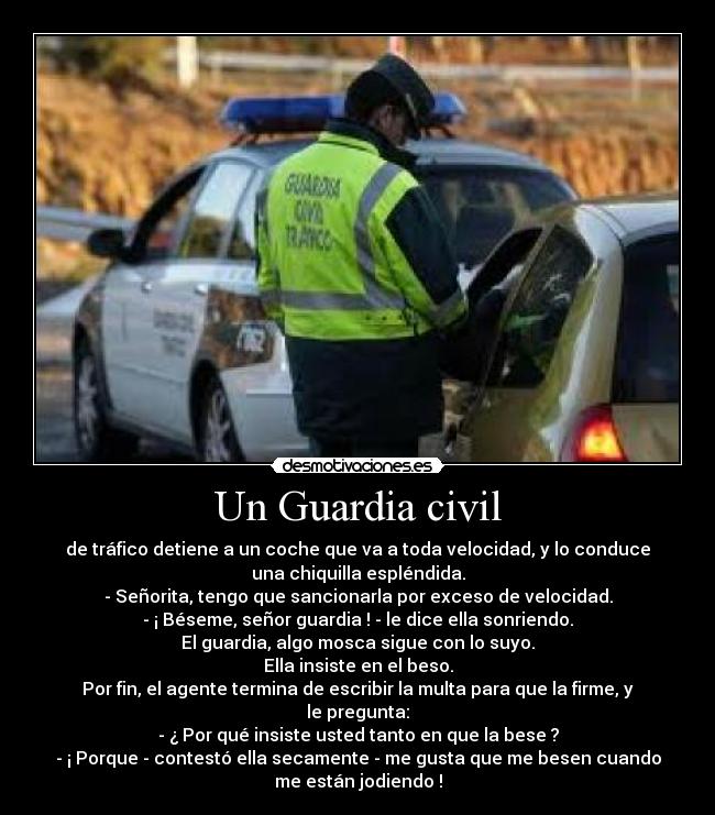 Un Guardia civil - de tráfico detiene a un coche que va a toda velocidad, y lo conduce
una chiquilla espléndida.
- Señorita, tengo que sancionarla por exceso de velocidad.
- ¡ Béseme, señor guardia ! - le dice ella sonriendo.
El guardia, algo mosca sigue con lo suyo.
Ella insiste en el beso.
Por fin, el agente termina de escribir la multa para que la firme, y
le pregunta:
- ¿ Por qué insiste usted tanto en que la bese ?
- ¡ Porque - contestó ella secamente - me gusta que me besen cuando
me están jodiendo !