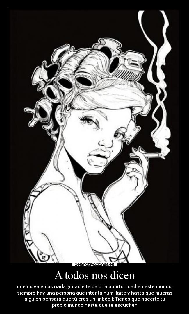 A todos nos dicen - que no valemos nada, y nadie te da una oportunidad en este mundo,
siempre hay una persona que intenta humillarte y hasta que mueras
alguien pensará que tú eres un imbécil; Tienes que hacerte tu
propio mundo hasta que te escuchen