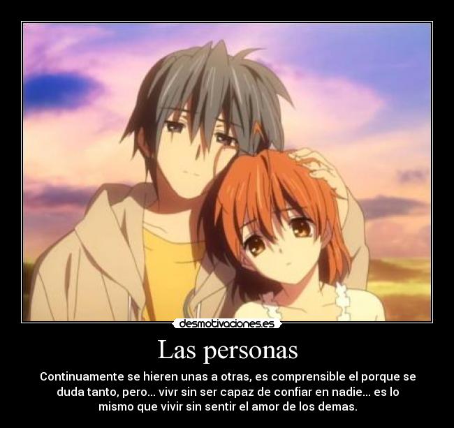 Las personas - Continuamente se hieren unas a otras, es comprensible el porque se
duda tanto, pero... vivr sin ser capaz de confiar en nadie... es lo
mismo que vivir sin sentir el amor de los demas.