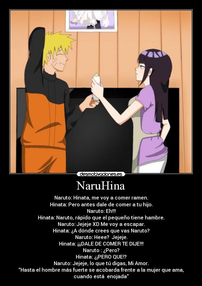 NaruHina - Naruto: Hinata, me voy a comer ramen.
Hinata: Pero antes dale de comer a tu hijo.
Naruto: Eh!!!
Hinata: Naruto, rápido que el pequeño tiene hambre.
Naruto: Jejeje XD Me voy a escapar.
Hinata: ¿A dónde crees que vas Naruto?
Naruto: Heee? Jejeje.
Hinata: ¡¡¡DALE DE COMER TE DIJE!!!
Naruto : ¿Pero?
Hinata: ¿¡PERO QUE!?
Naruto: Jejeje, lo que tú digas, Mi Amor.
“Hasta el hombre más fuerte se acobarda frente a la mujer que ama,
cuando está enojada”