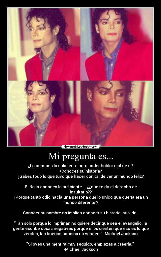 Mi pregunta es... - ¿Lo conoces lo suficiente para poder hablar mal de el?
¿Conoces su historia?
¿Sabes todo lo que tuvo que hacer con tal de ver un mundo feliz?
Si No lo conoces lo suficiente.... ¿¿que te da el derecho de
insultarlo??
¿Porque tanto odio hacia una persona que lo único que quería era un
mundo diferente!?
Conocer su nombre no implica conocer su historia, su vida!!
Tan solo porque lo impriman no quiere decir que sea el evangelio, la
gente escribe cosas negativas porque ellos sienten que eso es lo que
venden, las buenas noticias no venden. -Michael Jackson
Si oyes una mentira muy seguido, empiezas a creerla.
-Michael Jackson