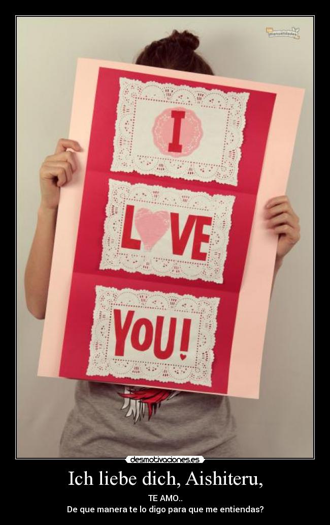 Ich liebe dich, Aishiteru, - TE AMO..
De que manera te lo digo para que me entiendas?