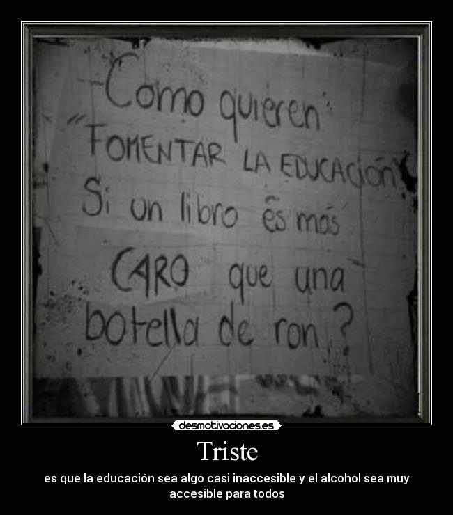 Triste - es que la educación sea algo casi inaccesible y el alcohol sea muy
accesible para todos