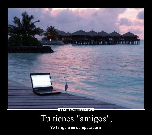 Tu tienes amigos, - Yo tengo a mi computadora.