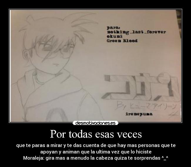 Por todas esas veces - que te paras a mirar y te das cuenta de que hay mas personas que te
apoyan y animan que la ultima vez que lo hiciste
Moraleja: gira mas a menudo la cabeza quiza te sorprendas ^_^