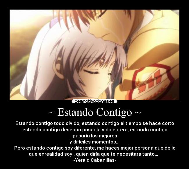 ~ Estando Contigo ~ - Estando contigo todo olvido, estando contigo el tiempo se hace corto
estando contigo desearía pasar la vida entera, estando contigo
pasaría los mejores
y difíciles momentos.. 
Pero estando contigo soy diferente, me haces mejor persona que de lo
que enrealidad soy.. quien diría que te necesitara tanto...♥ 
-Yerald Cabanillas-