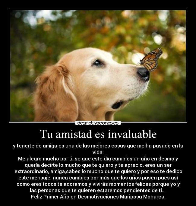 Tu amistad es invaluable - y tenerte de amiga es una de las mejores cosas que me ha pasado en la
vida.
Me alegro mucho por ti, se que este día cumples un año en desmo y
quería decirte lo mucho que te quiero y te aprecio, eres un ser
extraordinario, amiga,sabes lo mucho que te quiero y por eso te dedico
este mensaje, nunca cambies por más que los años pasen pues así
como eres todos te adoramos y vivirás momentos felices porque yo y
las personas que te quieren estaremos pendientes de ti...
Feliz Primer Año en Desmotivaciones Mariposa Monarca.