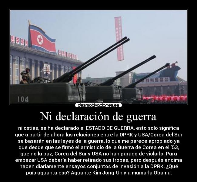 Ni declaración de guerra - ni ostias, se ha declarado el ESTADO DE GUERRA, esto solo significa
que a partir de ahora las relaciones entre la DPRK y USA/Corea del Sur
se basarán en las leyes de la guerra, lo que me parece apropiado ya
que desde que se firmó el armisticio de la Guerra de Corea en el 53,
que no la paz, Corea del Sur y USA no han parado de violarlo. Para
empezar USA debería haber retirado sus tropas, pero después encima
hacen diariamente ensayos conjuntos de invasión a la DPRK. ¿Qué
país aguanta eso? Aguante Kim Jong-Un y a mamarla Obama.