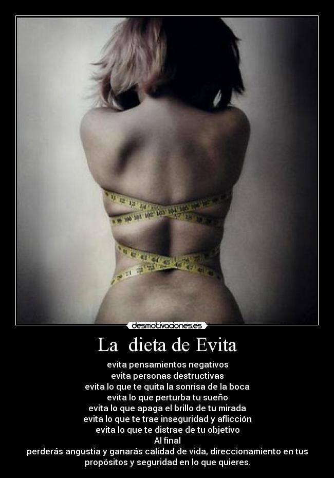 La  dieta de Evita - evita pensamientos negativos
evita personas destructivas
evita lo que te quita la sonrisa de la boca
evita lo que perturba tu sueño
evita lo que apaga el brillo de tu mirada
evita lo que te trae inseguridad y aflicción
evita lo que te distrae de tu objetivo
Al final
perderás angustia y ganarás calidad de vida, direccionamiento en tus
propósitos y seguridad en lo que quieres.