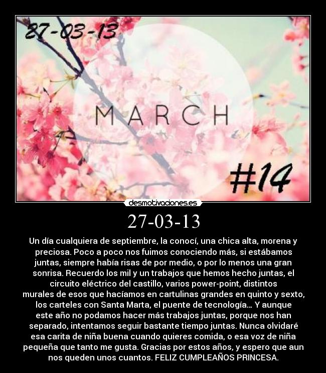 27-03-13 - Un día cualquiera de septiembre, la conocí, una chica alta, morena y
preciosa. Poco a poco nos fuimos conociendo más, si estábamos
juntas, siempre había risas de por medio, o por lo menos una gran
sonrisa. Recuerdo los mil y un trabajos que hemos hecho juntas, el
circuito eléctrico del castillo, varios power-point, distintos
murales de esos que hacíamos en cartulinas grandes en quinto y sexto,
los carteles con Santa Marta, el puente de tecnología… Y aunque
este año no podamos hacer más trabajos juntas, porque nos han
separado, intentamos seguir bastante tiempo juntas. Nunca olvidaré
esa carita de niña buena cuando quieres comida, o esa voz de niña
pequeña que tanto me gusta. Gracias por estos años, y espero que aun
nos queden unos cuantos. FELIZ CUMPLEAÑOS PRINCESA.