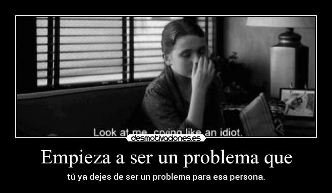 Empieza a ser un problema que - tú ya dejes de ser un problema para esa persona.