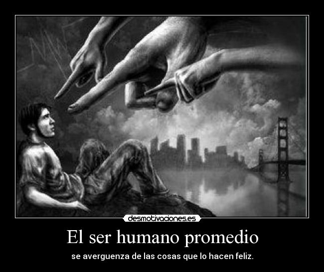 El ser humano promedio - se averguenza de las cosas que lo hacen feliz.