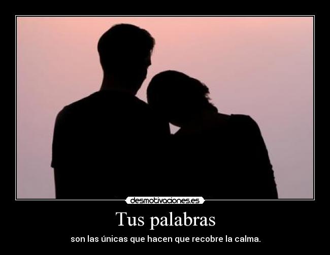 Tus palabras - son las únicas que hacen que recobre la calma.