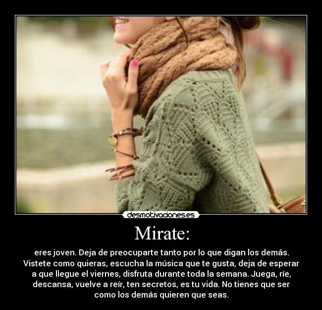 Mirate: - eres joven. Deja de preocuparte tanto por lo que digan los demás.
Vistete como quieras, escucha la música que te gusta, deja de esperar
a que llegue el viernes, disfruta durante toda la semana. Juega, ríe,
descansa, vuelve a reír, ten secretos, es tu vida. No tienes que ser
como los demás quieren que seas.