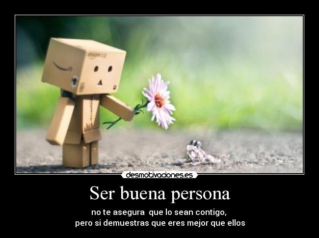 Ser buena persona - no te asegura que lo sean contigo,
pero si demuestras que eres mejor que ellos
