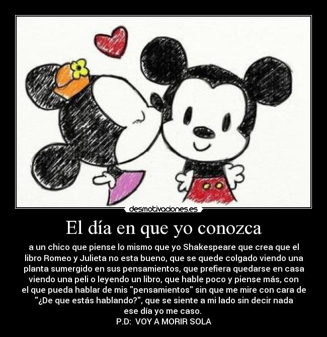 El día en que yo conozca - a un chico que piense lo mismo que yo Shakespeare que crea que el
libro Romeo y Julieta no esta bueno, que se quede colgado viendo una
planta sumergido en sus pensamientos, que prefiera quedarse en casa
viendo una peli o leyendo un libro, que hable poco y piense más, con
el que pueda hablar de mis pensamientos sin que me mire con cara de
¿De que estás hablando?, que se siente a mi lado sin decir nada
ese día yo me caso. 
P.D:  VOY A MORIR SOLA